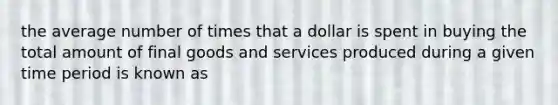 the average number of times that a dollar is spent in buying the total amount of final goods and services produced during a given time period is known as