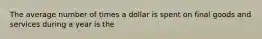 The average number of times a dollar is spent on final goods and services during a year is the