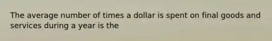 The average number of times a dollar is spent on final goods and services during a year is the