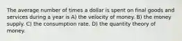 The average number of times a dollar is spent on final goods and services during a year is A) the velocity of money. B) the money supply. C) the consumption rate. D) the quantity theory of money.