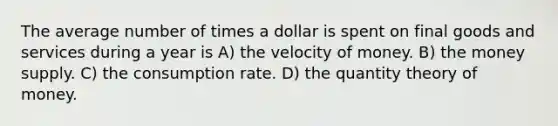 The average number of times a dollar is spent on final goods and services during a year is A) the velocity of money. B) the money supply. C) the consumption rate. D) the quantity theory of money.