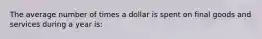 The average number of times a dollar is spent on final goods and services during a year is: