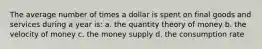 The average number of times a dollar is spent on final goods and services during a year is: a. the quantity theory of money b. the velocity of money c. the money supply d. the consumption rate