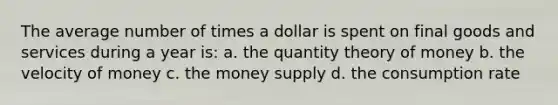 The average number of times a dollar is spent on final goods and services during a year is: a. the quantity theory of money b. the velocity of money c. the money supply d. the consumption rate