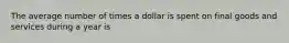 The average number of times a dollar is spent on final goods and services during a year is