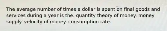 The average number of times a dollar is spent on final goods and services during a year is the: quantity theory of money. money supply. velocity of money. consumption rate.