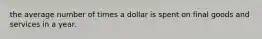 the average number of times a dollar is spent on final goods and services in a year.