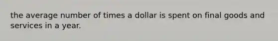 the average number of times a dollar is spent on final goods and services in a year.