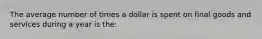 The average number of times a dollar is spent on final goods and services during a year is the: