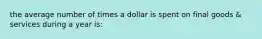 the average number of times a dollar is spent on final goods & services during a year is: