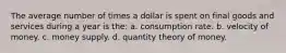 The average number of times a dollar is spent on final goods and services during a year is the: a. consumption rate. b. velocity of money. c. money supply. d. quantity theory of money.