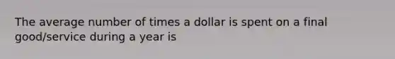 The average number of times a dollar is spent on a final good/service during a year is