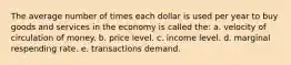 The average number of times each dollar is used per year to buy goods and services in the economy is called the: a. velocity of circulation of money. b. price level. c. income level. d. marginal respending rate. e. transactions demand.