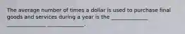 The average number of times a dollar is used to purchase final goods and services during a year is the ______________ _______________ ______________.