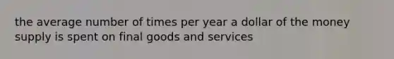 the average number of times per year a dollar of the money supply is spent on final goods and services