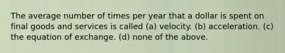 The average number of times per year that a dollar is spent on final goods and services is called (a) velocity. (b) acceleration. (c) the equation of exchange. (d) none of the above.