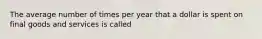 The average number of times per year that a dollar is spent on final goods and services is called