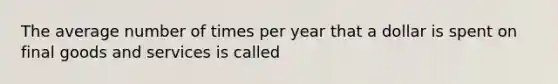 The average number of times per year that a dollar is spent on final goods and services is called