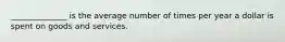 ______________ is the average number of times per year a dollar is spent on goods and services.