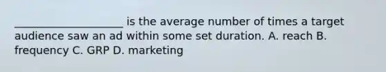 ____________________ is the average number of times a target audience saw an ad within some set duration. A. reach B. frequency C. GRP D. marketing