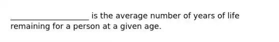 ____________________ is the average number of years of life remaining for a person at a given age.