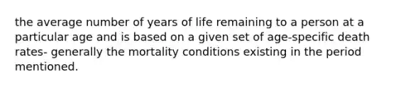 the average number of years of life remaining to a person at a particular age and is based on a given set of age-specific death rates- generally the mortality conditions existing in the period mentioned.