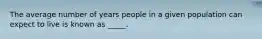 The average number of years people in a given population can expect to live is known as _____.