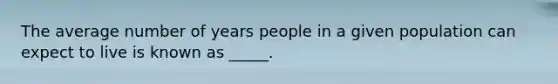 The average number of years people in a given population can expect to live is known as _____.