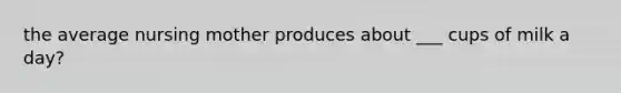 the average nursing mother produces about ___ cups of milk a day?