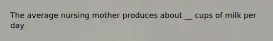 The average nursing mother produces about __ cups of milk per day