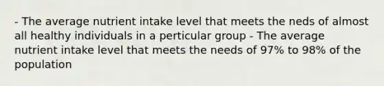 - The average nutrient intake level that meets the neds of almost all healthy individuals in a perticular group - The average nutrient intake level that meets the needs of 97% to 98% of the population