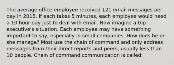 The average office employee received 121 email messages per day in 2015. If each takes 5 minutes, each employee would need a 10 hour day just to deal with email. Now imagine a top executive's situation. Each employee may have something important to say, especially in small companies. How does he or she manage? Most use the chain of command and only address messages from their direct reports and peers, usually less than 10 people. Chain of command communication is called: