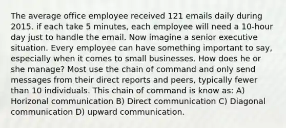 The average office employee received 121 emails daily during 2015. if each take 5 minutes, each employee will need a 10-hour day just to handle the email. Now imagine a senior executive situation. Every employee can have something important to say, especially when it comes to small businesses. How does he or she manage? Most use the chain of command and only send messages from their direct reports and peers, typically fewer than 10 individuals. This chain of command is know as: A) Horizonal communication B) Direct communication C) Diagonal communication D) upward communication.