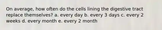 On average, how often do the cells lining the digestive tract replace themselves? a. every day b. every 3 days c. every 2 weeks d. every month e. every 2 month