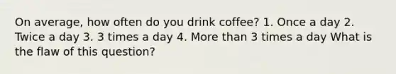 On average, how often do you drink coffee? 1. Once a day 2. Twice a day 3. 3 times a day 4. More than 3 times a day What is the flaw of this question?