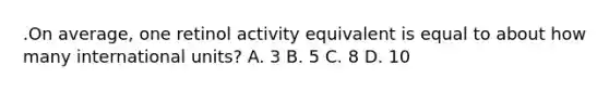.On average, one retinol activity equivalent is equal to about how many international units? A. 3 B. 5 C. 8 D. 10