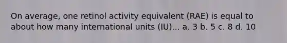 On average, one retinol activity equivalent (RAE) is equal to about how many international units (IU)... a. 3 b. 5 c. 8 d. 10