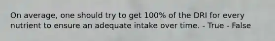 On average, one should try to get 100% of the DRI for every nutrient to ensure an adequate intake over time.​ - True - False
