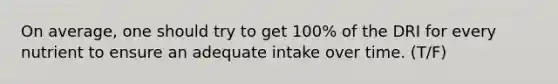 On average, one should try to get 100% of the DRI for every nutrient to ensure an adequate intake over time.​ (T/F)