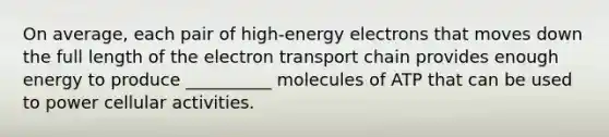 On average, each pair of high-energy electrons that moves down the full length of the electron transport chain provides enough energy to produce __________ molecules of ATP that can be used to power cellular activities.