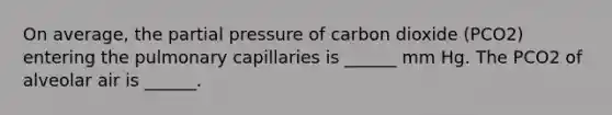 On average, the partial pressure of carbon dioxide (PCO2) entering the pulmonary capillaries is ______ mm Hg. The PCO2 of alveolar air is ______.