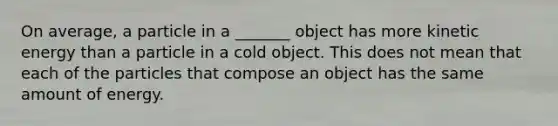 On average, a particle in a _______ object has more kinetic energy than a particle in a cold object. This does not mean that each of the particles that compose an object has the same amount of energy.