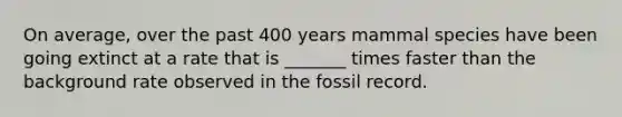 On average, over the past 400 years mammal species have been going extinct at a rate that is _______ times faster than the background rate observed in the fossil record.