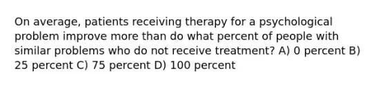 On average, patients receiving therapy for a psychological problem improve more than do what percent of people with similar problems who do not receive treatment? A) 0 percent B) 25 percent C) 75 percent D) 100 percent