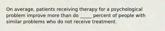 On average, patients receiving therapy for a psychological problem improve more than do _____ percent of people with similar problems who do not receive treatment.