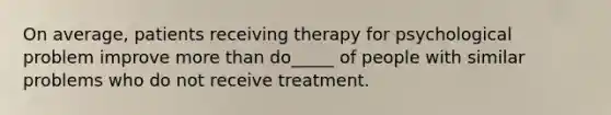 On average, patients receiving therapy for psychological problem improve more than do_____ of people with similar problems who do not receive treatment.