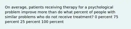 On average, patients receiving therapy for a psychological problem improve more than do what percent of people with similar problems who do not receive treatment? 0 percent 75 percent 25 percent 100 percent