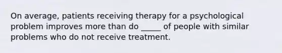 On average, patients receiving therapy for a psychological problem improves more than do _____ of people with similar problems who do not receive treatment.