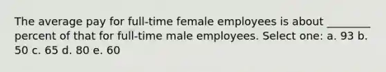 The average pay for full-time female employees is about ________ percent of that for full-time male employees. Select one: a. 93 b. 50 c. 65 d. 80 e. 60