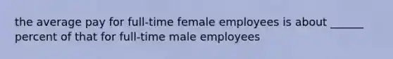 the average pay for full-time female employees is about ______ percent of that for full-time male employees